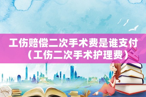 工傷賠償二次手術費是誰支付（工傷二次手術護理費）