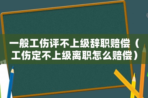 一般工傷評不上級辭職賠償（工傷定不上級離職怎么賠償）