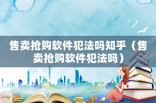 售賣搶購軟件犯法嗎知乎（售賣搶購軟件犯法嗎）