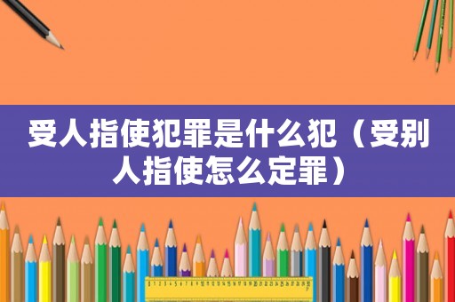 受人指使犯罪是什么犯（受別人指使怎么定罪）
