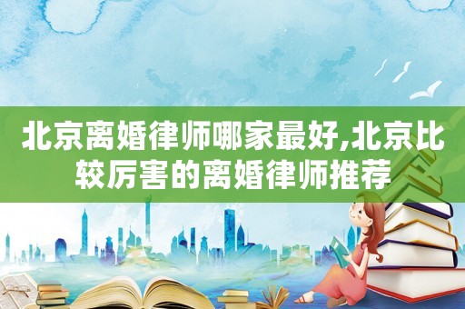 北京離婚律師哪家最好,北京比較厲害的離婚律師推薦