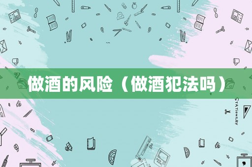 做酒的風(fēng)險(xiǎn)（做酒犯法嗎）