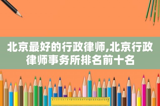 北京最好的行政律師,北京行政律師事務(wù)所排名前十名
