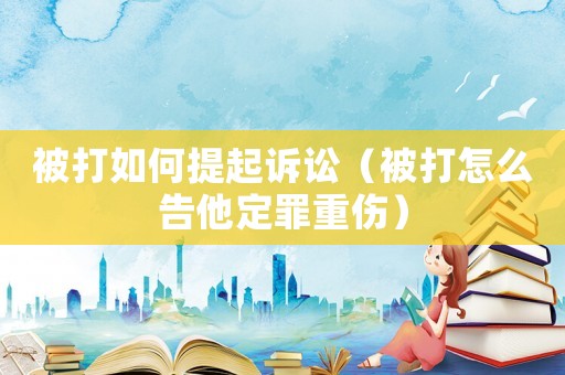 被打如何提起訴訟（被打怎么告他定罪重傷）