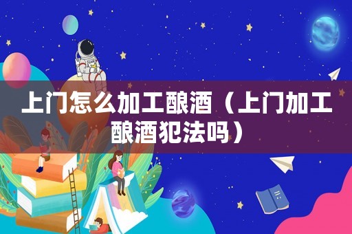 上門怎么加工釀酒（上門加工釀酒犯法嗎）