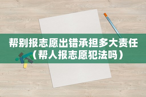 幫別報志愿出錯承擔多大責任（幫人報志愿犯法嗎）