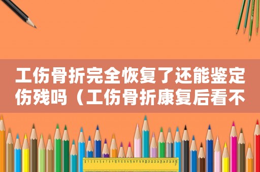 工傷骨折完全恢復(fù)了還能鑒定傷殘嗎（工傷骨折康復(fù)后看不到了可以鑒定嗎）