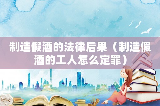 制造假酒的法律后果（制造假酒的工人怎么定罪）