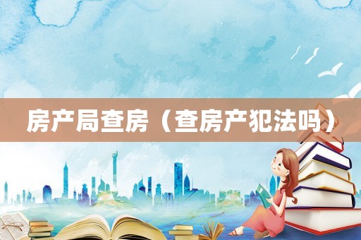 房產(chǎn)局查房（查房產(chǎn)犯法嗎）