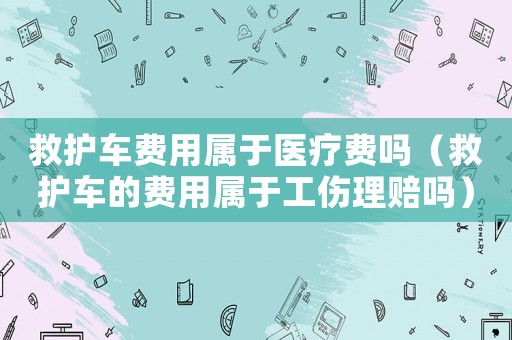 救護車費用屬于醫療費嗎（救護車的費用屬于工傷理賠嗎）