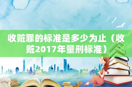 收贓罪的標(biāo)準(zhǔn)是多少為止（收贓2017年量刑標(biāo)準(zhǔn)）