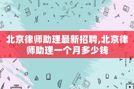 北京律師助理最新招聘,北京律師助理一個月多少錢