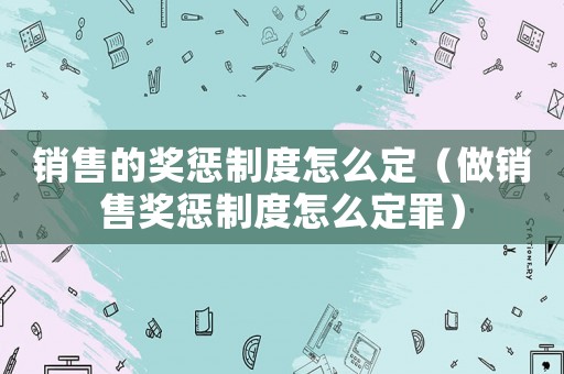 銷售的獎懲制度怎么定（做銷售獎懲制度怎么定罪）