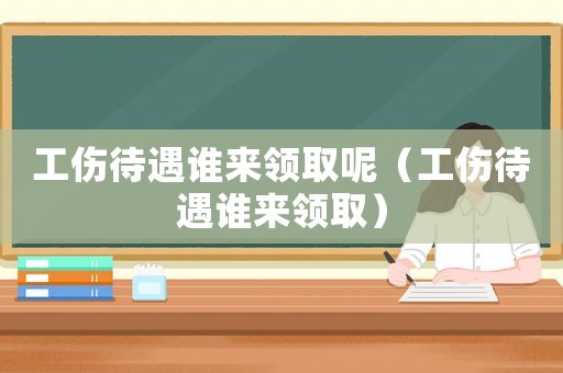 工傷待遇誰來領取呢（工傷待遇誰來領取）