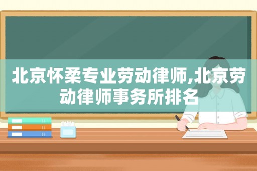 北京懷柔專業勞動律師,北京勞動律師事務所排名