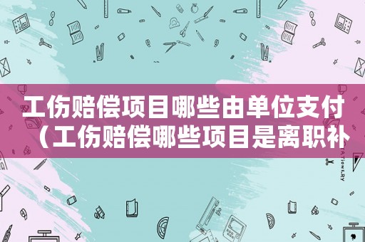 工傷賠償項目哪些由單位支付（工傷賠償哪些項目是離職補償的）
