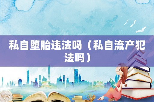 私自墮胎違法嗎（私自流產(chǎn)犯法嗎）