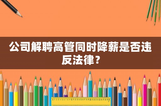 公司解聘高管同時降薪是否違反法律？