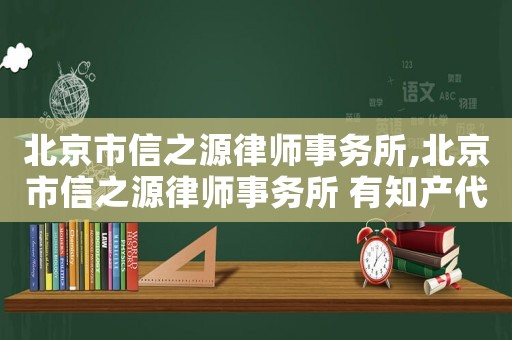 北京市信之源律師事務所,北京市信之源律師事務所 有知產代理雙證的律師