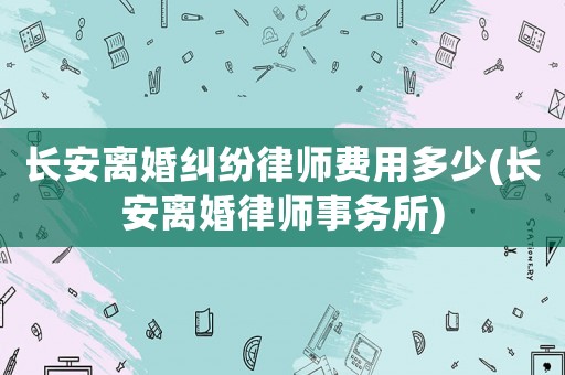 長安離婚糾紛律師費用多少(長安離婚律師事務所)