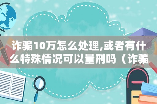 詐騙10萬怎么處理,或者有什么特殊情況可以量刑嗎（詐騙10萬元怎么量刑）
