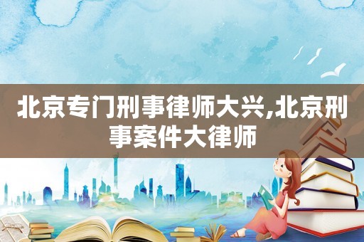 北京專門刑事律師大興,北京刑事案件大律師