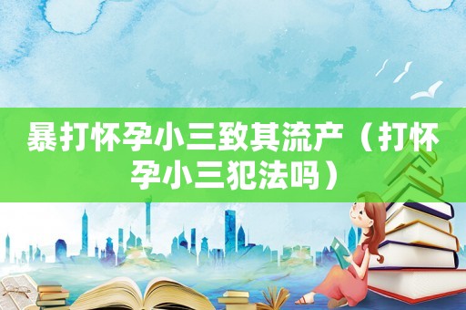 暴打懷孕小三致其流產(chǎn)（打懷孕小三犯法嗎）