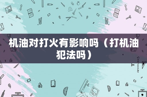 機(jī)油對(duì)打火有影響嗎（打機(jī)油犯法嗎）