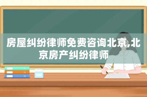房屋糾紛律師免費咨詢北京,北京房產糾紛律師