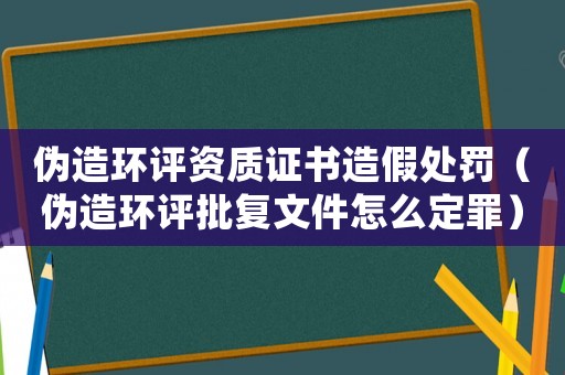 偽造環(huán)評(píng)資質(zhì)證書(shū)造假處罰（偽造環(huán)評(píng)批復(fù)文件怎么定罪）