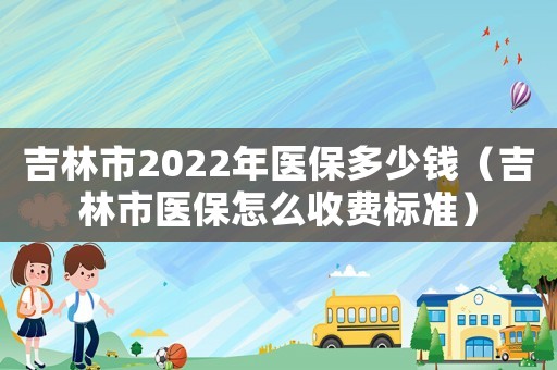吉林市2022年醫保多少錢（吉林市醫保怎么收費標準）