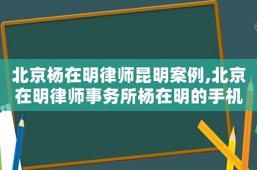 北京楊在明律師昆明案例,北京在明律師事務所楊在明的手機號是多少