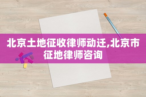 北京土地征收律師動遷,北京市征地律師咨詢