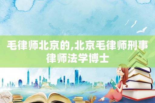 毛律師北京的,北京毛律師刑事律師法學(xué)博士