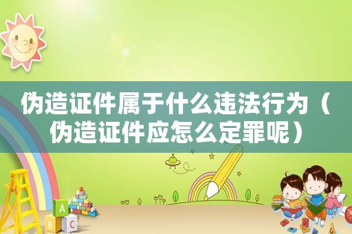 偽造證件屬于什么違法行為（偽造證件應怎么定罪呢）