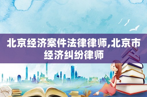 北京經(jīng)濟(jì)案件法律律師,北京市經(jīng)濟(jì)糾紛律師