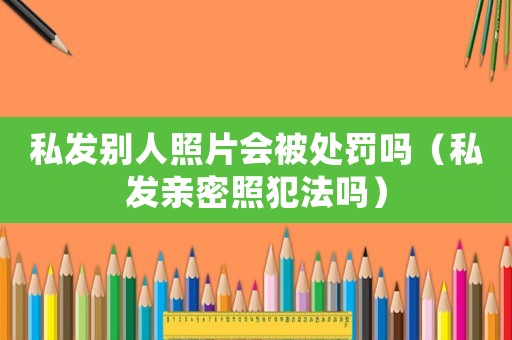 私發別人照片會被處罰嗎（私發親密照犯法嗎）