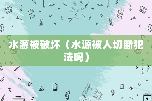 水源被破壞（水源被人切斷犯法嗎）
