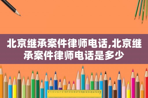 北京繼承案件律師電話,北京繼承案件律師電話是多少
