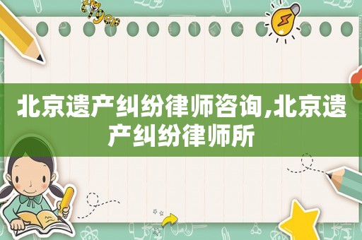 北京遺產糾紛律師咨詢,北京遺產糾紛律師所