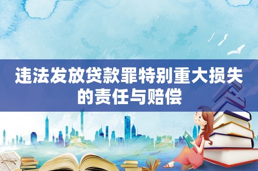 違法發放貸款罪特別重大損失的責任與賠償