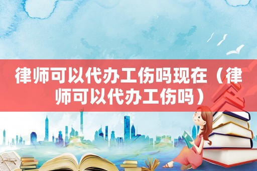 律師可以代辦工傷嗎現(xiàn)在（律師可以代辦工傷嗎）