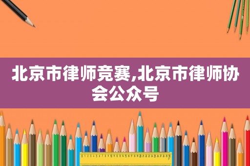 北京市律師競(jìng)賽,北京市律師協(xié)會(huì)公眾號(hào)