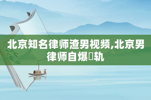 北京知名律師渣男視頻,北京男律師自爆岀軌