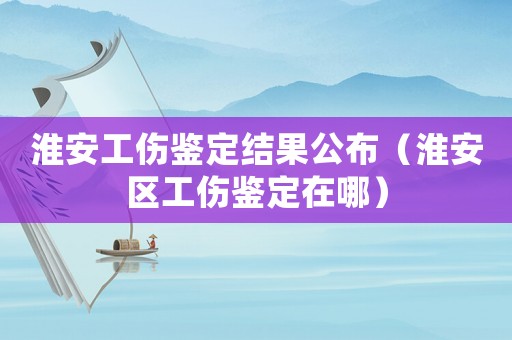 淮安工傷鑒定結果公布（淮安區工傷鑒定在哪）