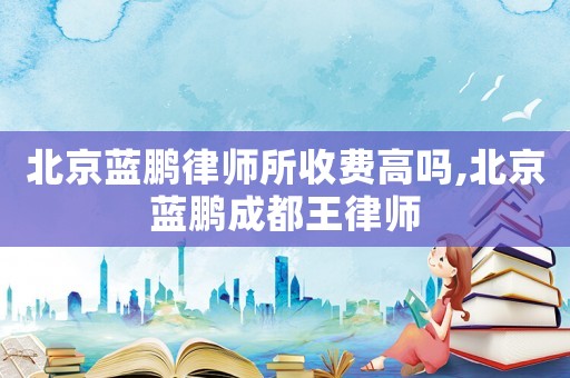 北京藍鵬律師所收費高嗎,北京藍鵬成都王律師