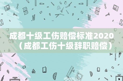 成都十級工傷賠償標準2020（成都工傷十級辭職賠償）