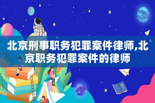 北京刑事職務犯罪案件律師,北京職務犯罪案件的律師