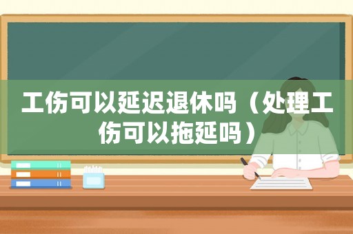 工傷可以延遲退休嗎（處理工傷可以拖延嗎）