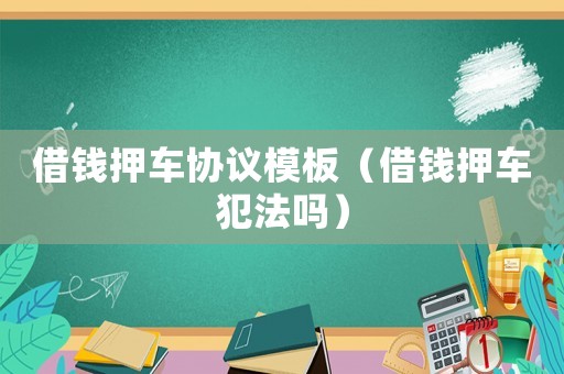 借錢押車協(xié)議模板（借錢押車犯法嗎）